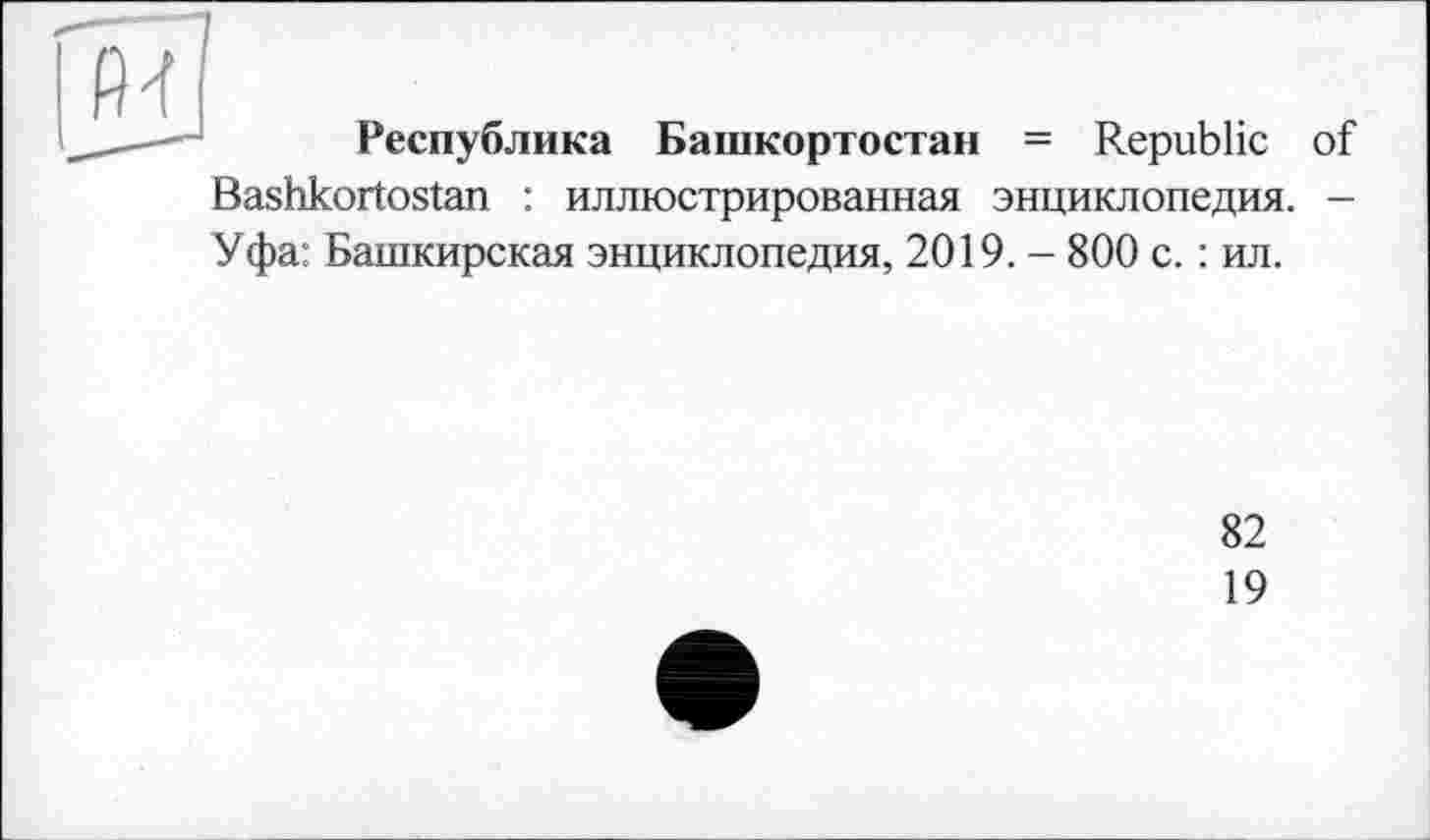 ﻿Республика Башкортостан = Republic of
Bashkortostan : иллюстрированная энциклопедия. -Уфа: Башкирская энциклопедия, 2019. - 800 с. : ил.
82
19